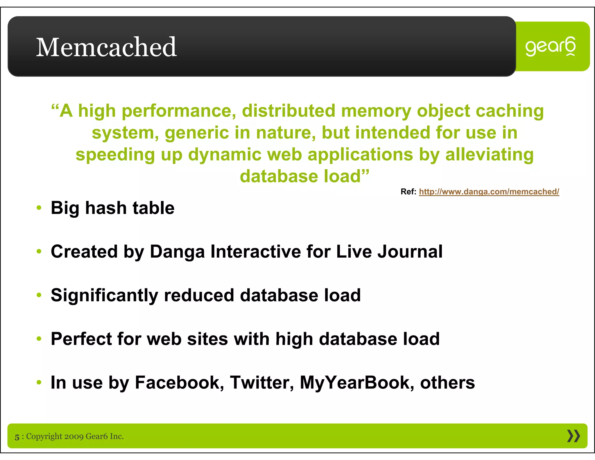 Memcached

         “A high performance, distributed memory object caching
              g p            ,                    y    j         g
              system, generic in nature, but intended for use in
            speeding up dynamic web applications by alleviating
                               database load”
                                                 Ref: http://www.danga.com/memcached/

     • Big hash table

     • Created by Danga Interactive for Live Journal

     • Significantly reduced database load

     • Perfect for web sites with high database load

     • In use by Facebook, Twitter, MyYearBook, others

5 : Copyright 2009 Gear6 Inc.
 