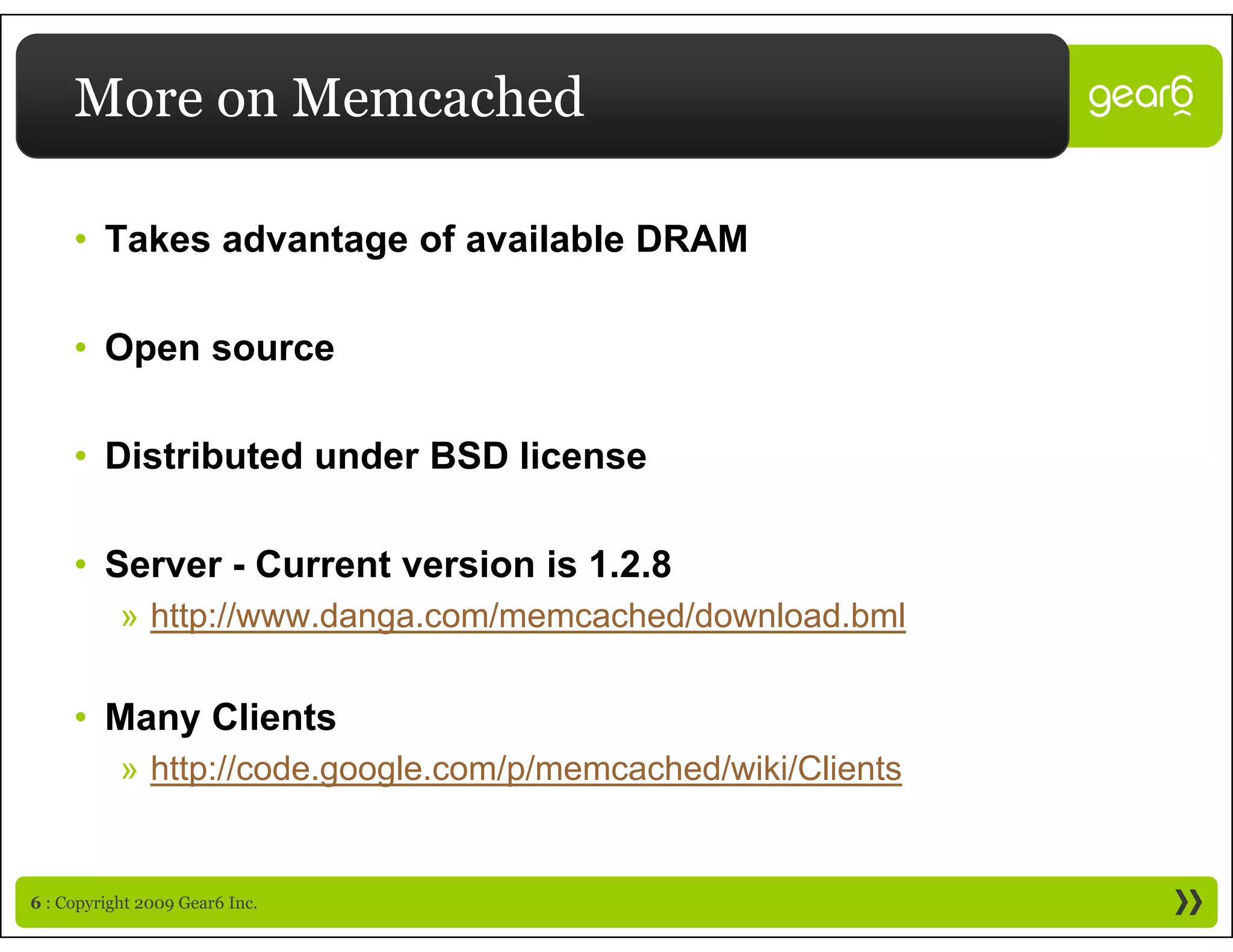 More on Memcached

     • Takes advantage of available DRAM

     • Open source
       Ope sou ce

     • Distributed under BSD license

     • Server - Current version is 1.2.8
           » http://www.danga.com/memcached/download.bml

     • M
       Many Clients
            Cli t
           » http://code.google.com/p/memcached/wiki/Clients


6 : Copyright 2009 Gear6 Inc.
 