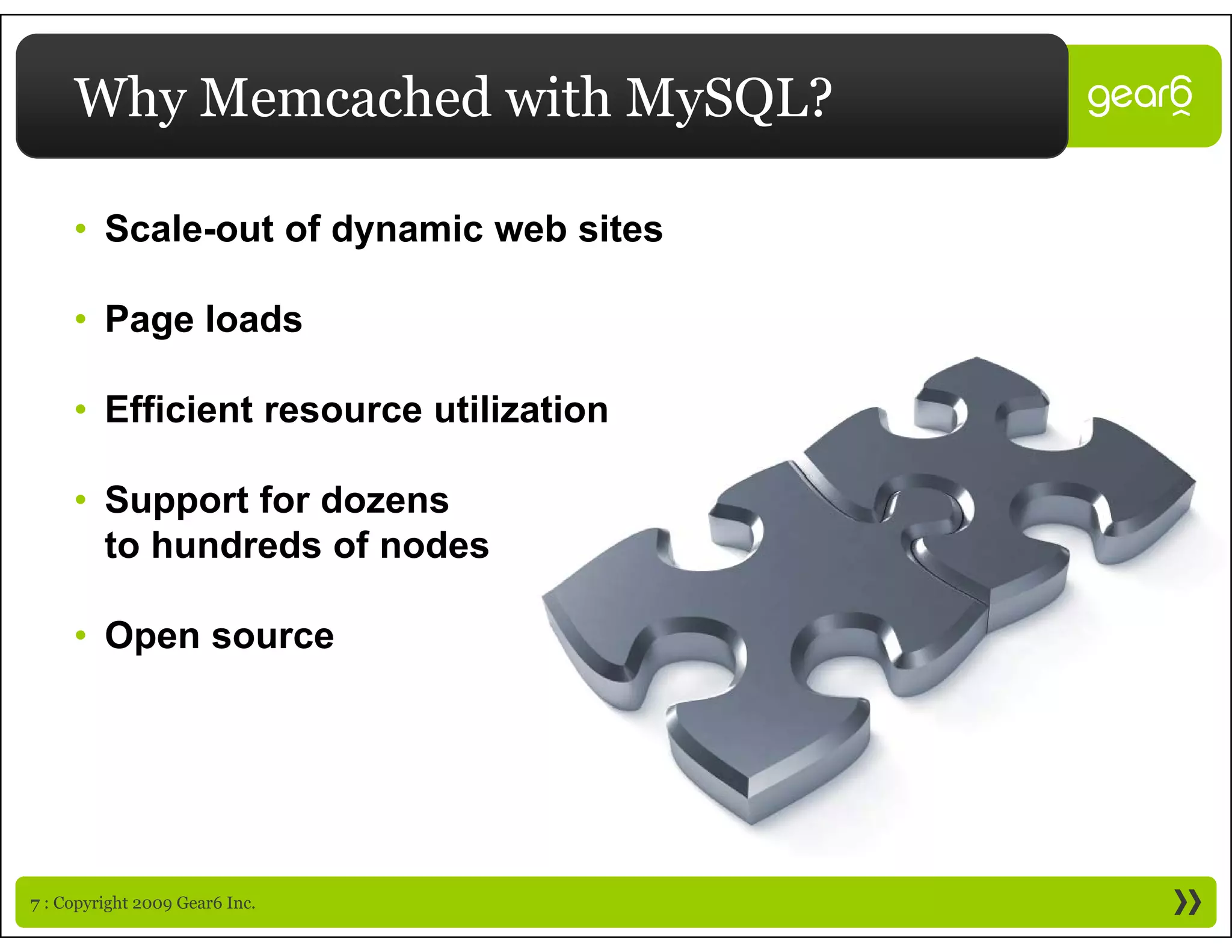 Why Memcached with MySQL?

     • Scale-out of dynamic web sites
                     y

     • Page loads

     • Efficient resource utilization

     • Support for dozens
       to hundreds of nodes

     • Open source




7 : Copyright 2009 Gear6 Inc.
 