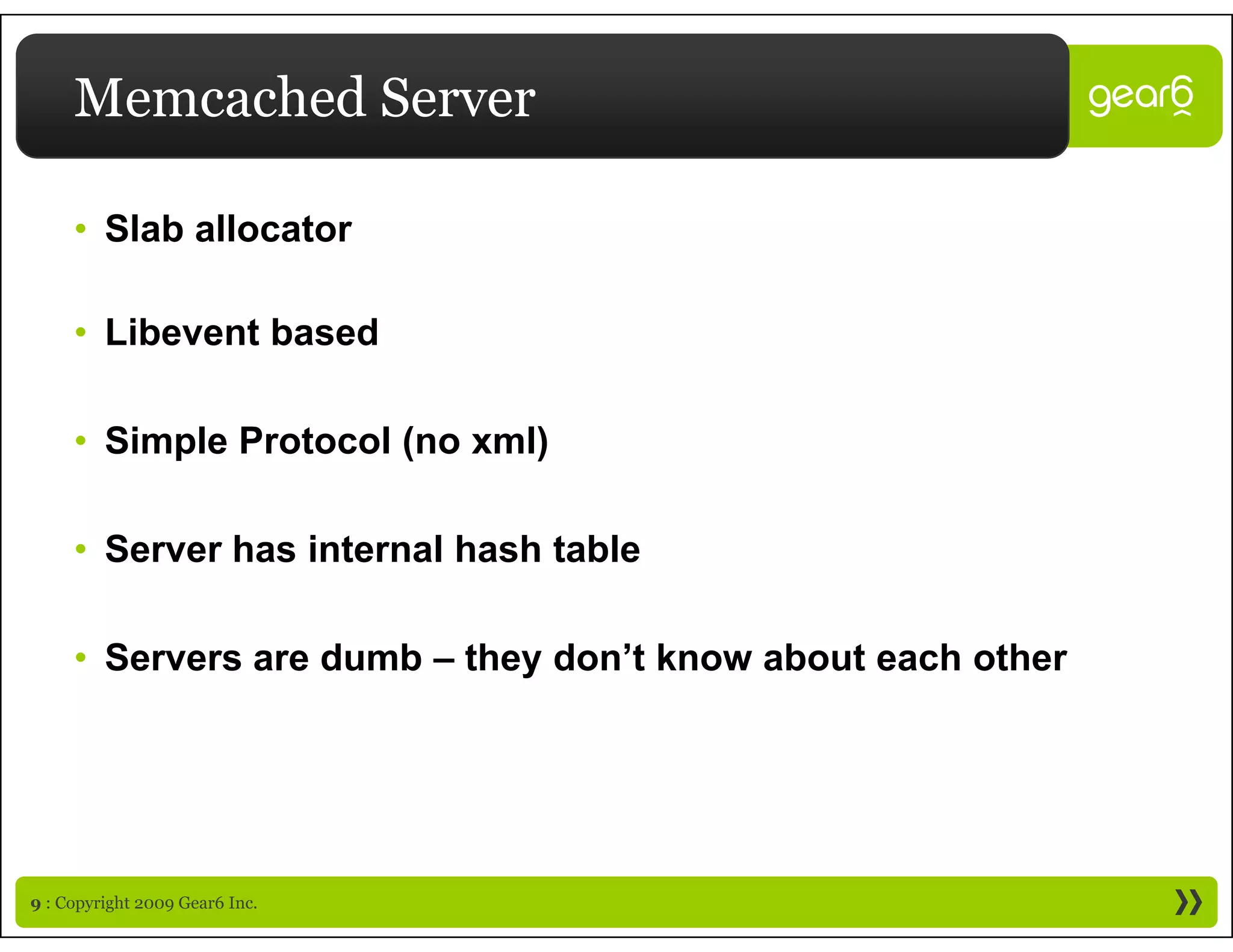Memcached Server

     • Slab allocator

     • Libevent based

     • Simple Protocol (no xml)

     • Server has internal hash table

     • Servers are dumb – they don’t know about each other




9 : Copyright 2009 Gear6 Inc.
 