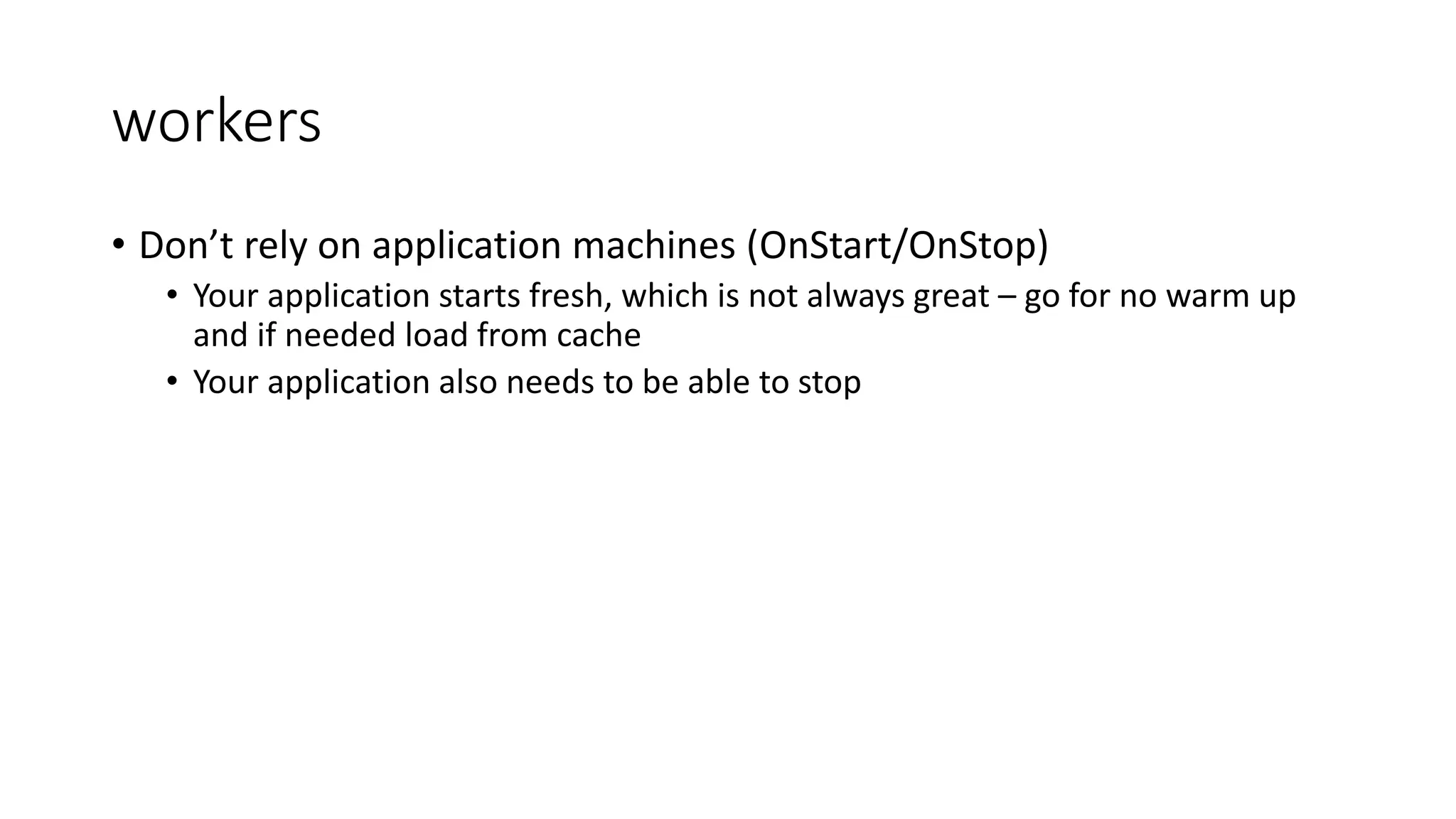 workers
• Don’t rely on application machines (OnStart/OnStop)
• Your application starts fresh, which is not always great – go for no warm up
and if needed load from cache
• Your application also needs to be able to stop
 