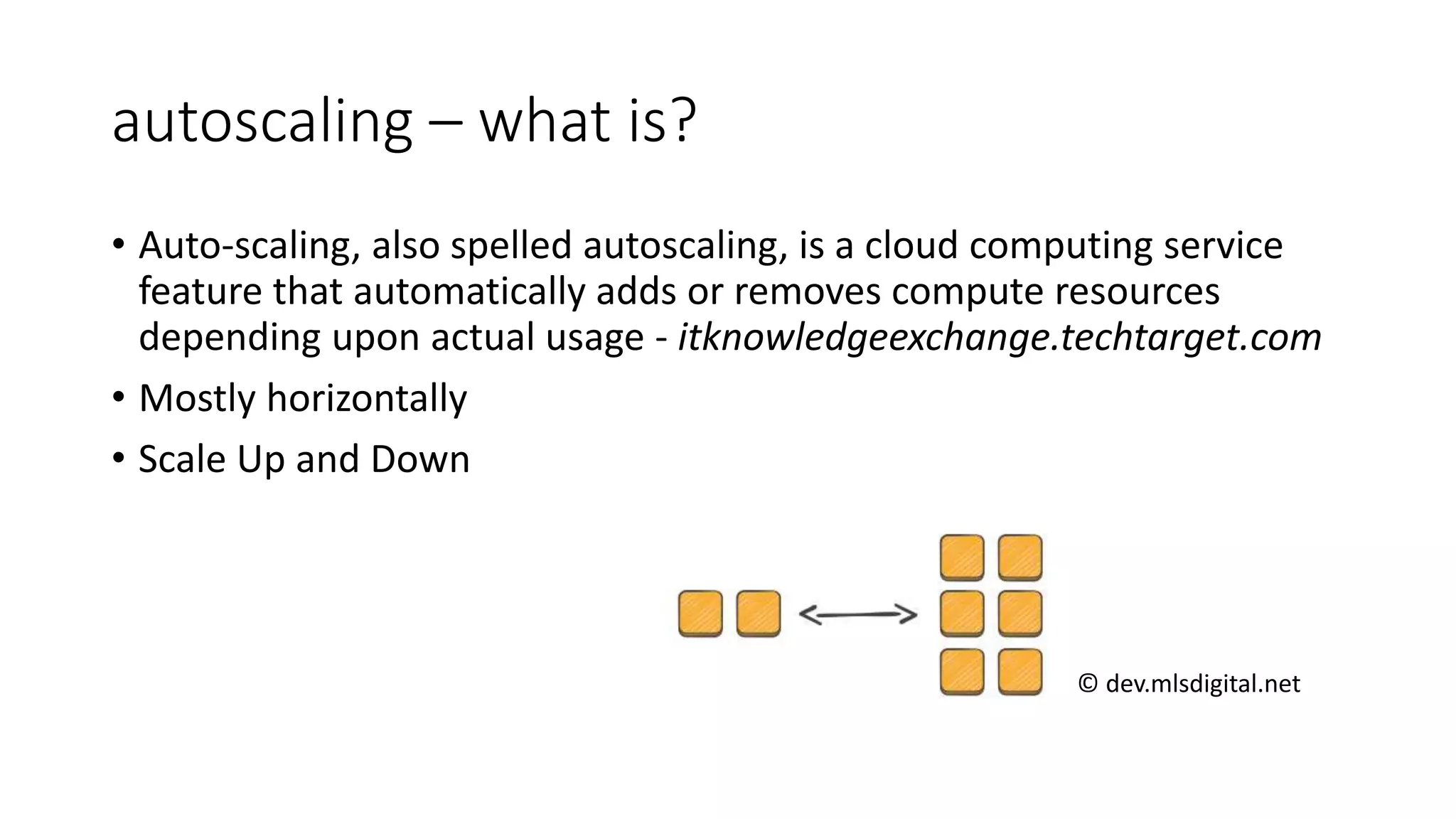 autoscaling – what is?
• Auto-scaling, also spelled autoscaling, is a cloud computing service
feature that automatically adds or removes compute resources
depending upon actual usage - itknowledgeexchange.techtarget.com
• Mostly horizontally
• Scale Up and Down
© dev.mlsdigital.net
 