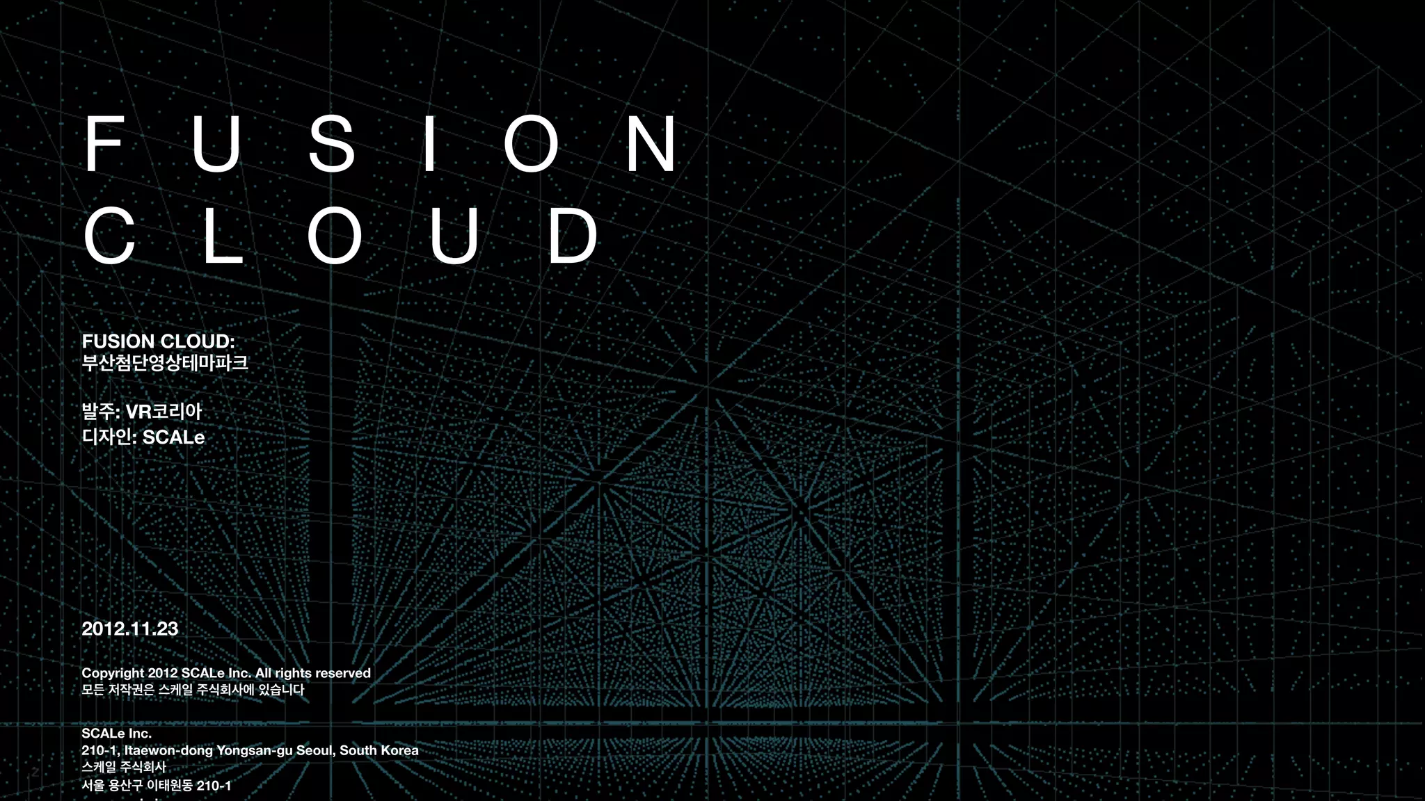 F U S I O N
C L O U D 
!
!
FUSION CLOUD:
부산첨단영상테마파크
!
발주: VR코리아
디자인: SCALe
!
!
!
!
!
!
!
2012.11.23
!
Copyright 2012 SCALe Inc. All rights reserved
모든 저작권은 스케일 주식회사에 있습니다
!
!
SCALe Inc.
210-1, Itaewon-dong Yongsan-gu Seoul, South Korea
스케일 주식회사
서울 용산구 이태원동 210-1
 