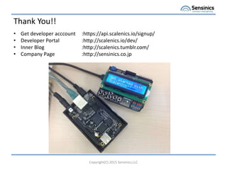 Thank You!!
Copyright(C) 2015 Sensinics,LLC
? Get developer acccount :https://api.scalenics.io/signup/
? Developer Portal :http://scalenics.io/dev/
? Inner Blog :http://scalenics.tumblr.com/
? Company Page :http://sensinics.co.jp
 