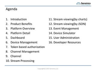 Agenda
1. Introduction
2. Product Benefits
3. Platform Overview
4. Platform Detail
5. Dashboard
6. Device Management
7. Token based authorization
8. Channel Management
9. Channel
10. Stream Processing
Copyright(C) 2015 Sensinics,LLC
11. Stream viewing(by charts)
12. Stream viewing(by JSON)
13. Event Management
14. Device Simulator
15. User Administration
16. Developer Resources
 