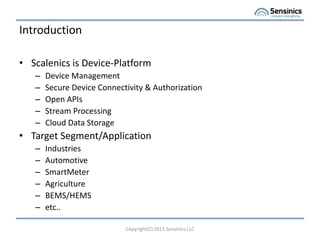 Introduction
? Scalenics is Device-Platform
C Device Management
C Secure Device Connectivity & Authorization
C Open APIs
C Stream Processing
C Cloud Data Storage
? Target Segment/Application
C Industries
C Automotive
C SmartMeter
C Agriculture
C BEMS/HEMS
C etc..
Copyright(C) 2015 Sensinics,LLC
 