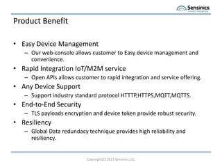 Product Benefit
? Easy Device Management
C Our web-console allows customer to Easy device management and
convenience.
? Rapid Integration IoT/M2M service
C Open APIs allows customer to rapid integration and service offering.
? Any Device Support
C Support industry standard protocol HTTTP,HTTPS,MQTT,MQTTS.
? End-to-End Security
C TLS payloads encryption and device token provide robust security.
? Resiliency
C Global Data redundacy technique provides high reliability and
resiliency.
Copyright(C) 2015 Sensinics,LLC
 