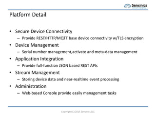 Platform Detail
? Secure Device Connectivity
C Provide REST/HTTP/MQTT base device connectivity w/TLS encryption
? Device Management
C Serial number management,activate and meta-data management
? Application Integration
C Provide full-function JSON based REST APIs
? Stream Management
C Storing device data and near-realtime event processing
? Administration
C Web-based Console provide easily management tasks
Copyright(C) 2015 Sensinics,LLC
 