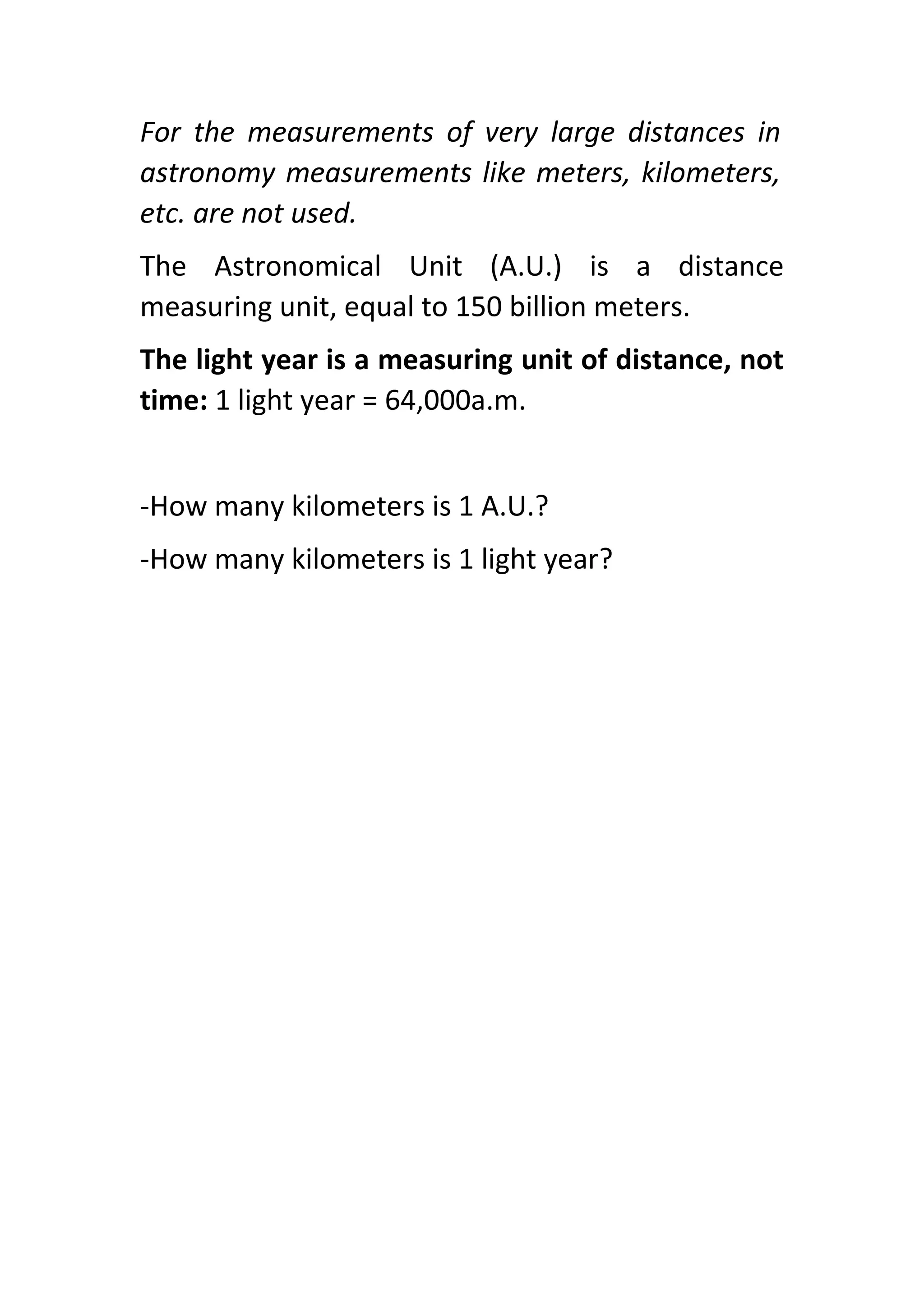 For the measurements of very large distances in
astronomy measurements like meters, kilometers,
etc. are not used.
The Astronomical Unit (A.U.) is a distance
measuring unit, equal to 150 billion meters.
The light year is a measuring unit of distance, not
time: 1 light year = 64,000a.m.
-How many kilometers is 1 A.U.?
-How many kilometers is 1 light year?
 