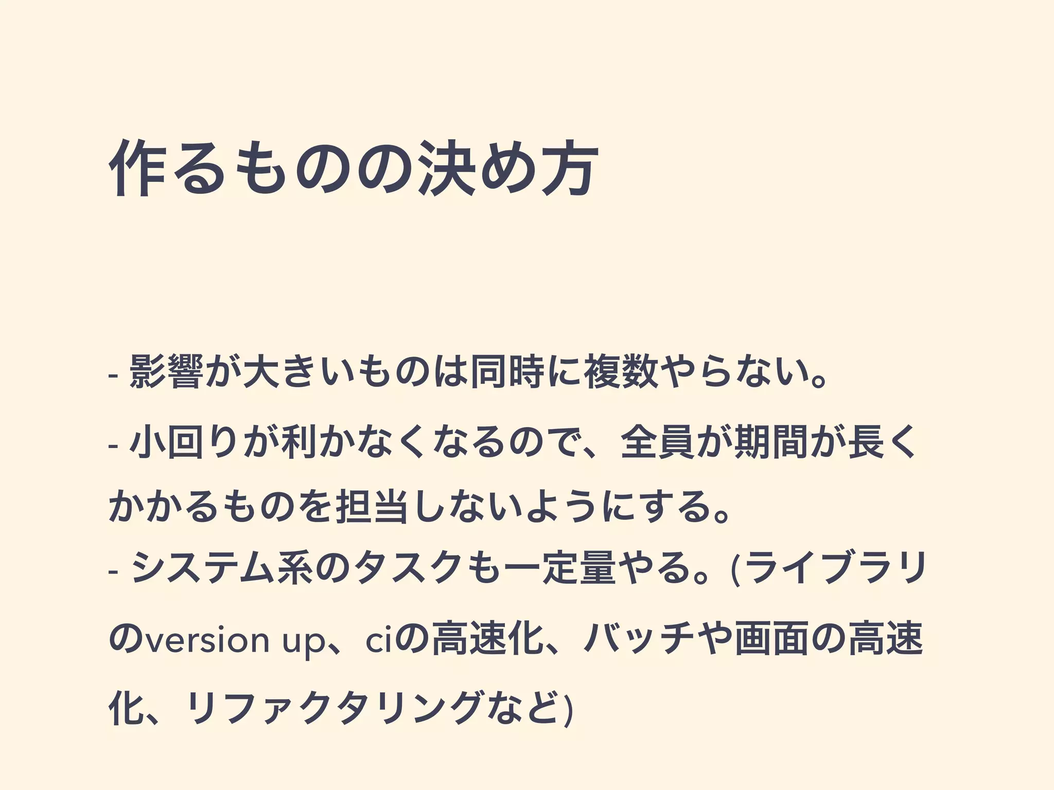作るものの決め方 
- 影響が大きいものは同時に複数やらない。 
- 小回りが利かなくなるので、全員が期間が長く 
かかるものを担当しないようにする。 
- システム系のタスクも一定量やる。(ライブラリ 
のversion up、ciの高速化、バッチや画面の高速 
化、リファクタリングなど) 
 