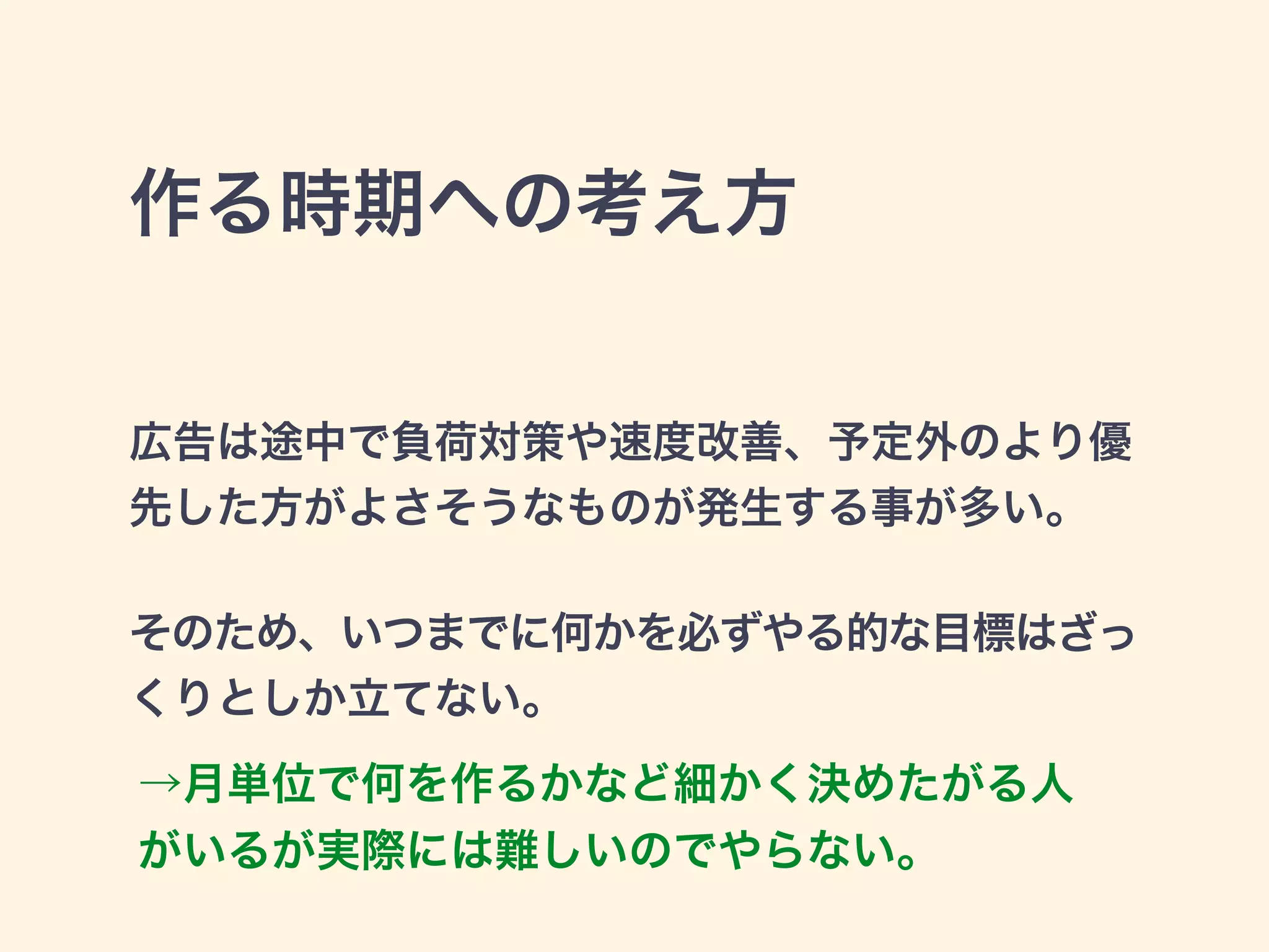 作る時期への考え方 
広告は途中で負荷対策や速度改善、予定外のより優 
先した方がよさそうなものが発生する事が多い。 
! 
そのため、いつまでに何かを必ずやる的な目標はざっ 
くりとしか立てない。 
→月単位で何を作るかなど細かく決めたがる人 
がいるが実際には難しいのでやらない。 
 