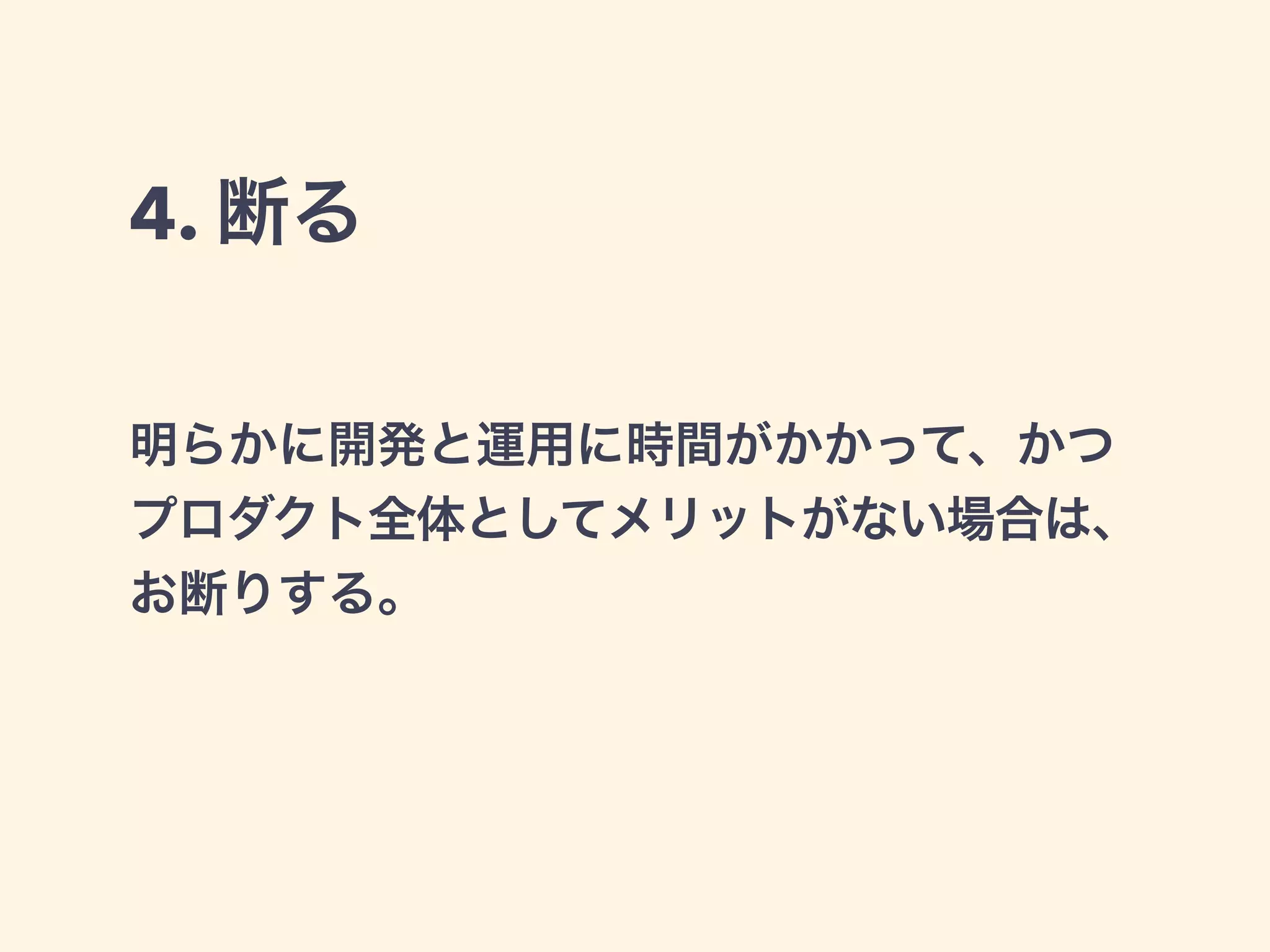 4. 断る 
明らかに開発と運用に時間がかかって、かつ 
プロダクト全体としてメリットがない場合は、 
お断りする。 
 