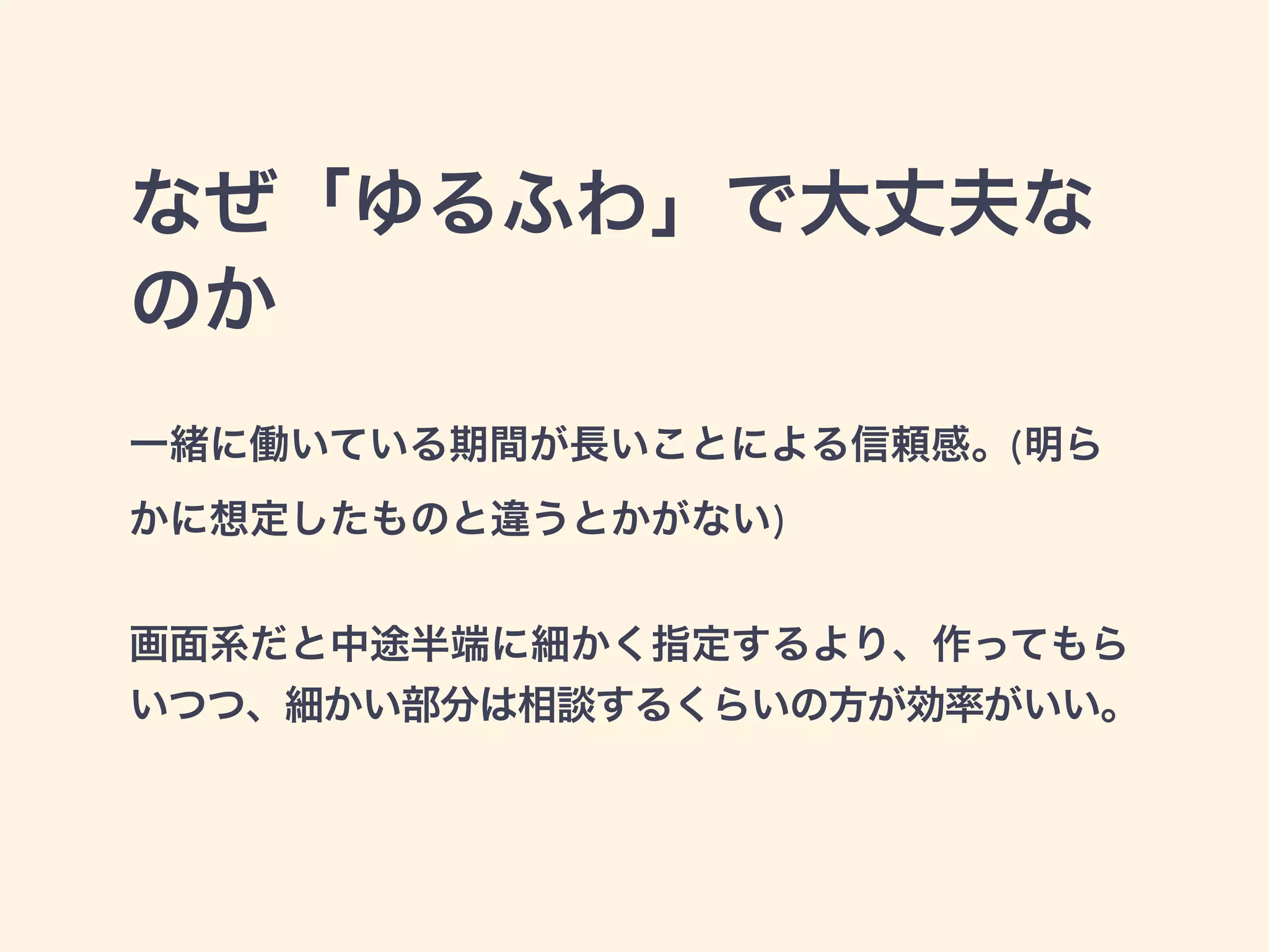 なぜ「ゆるふわ」で大丈夫な 
のか 
一緒に働いている期間が長いことによる信頼感。(明ら 
かに想定したものと違うとかがない) 
! 
画面系だと中途半端に細かく指定するより、作ってもら 
いつつ、細かい部分は相談するくらいの方が効率がいい。 
 