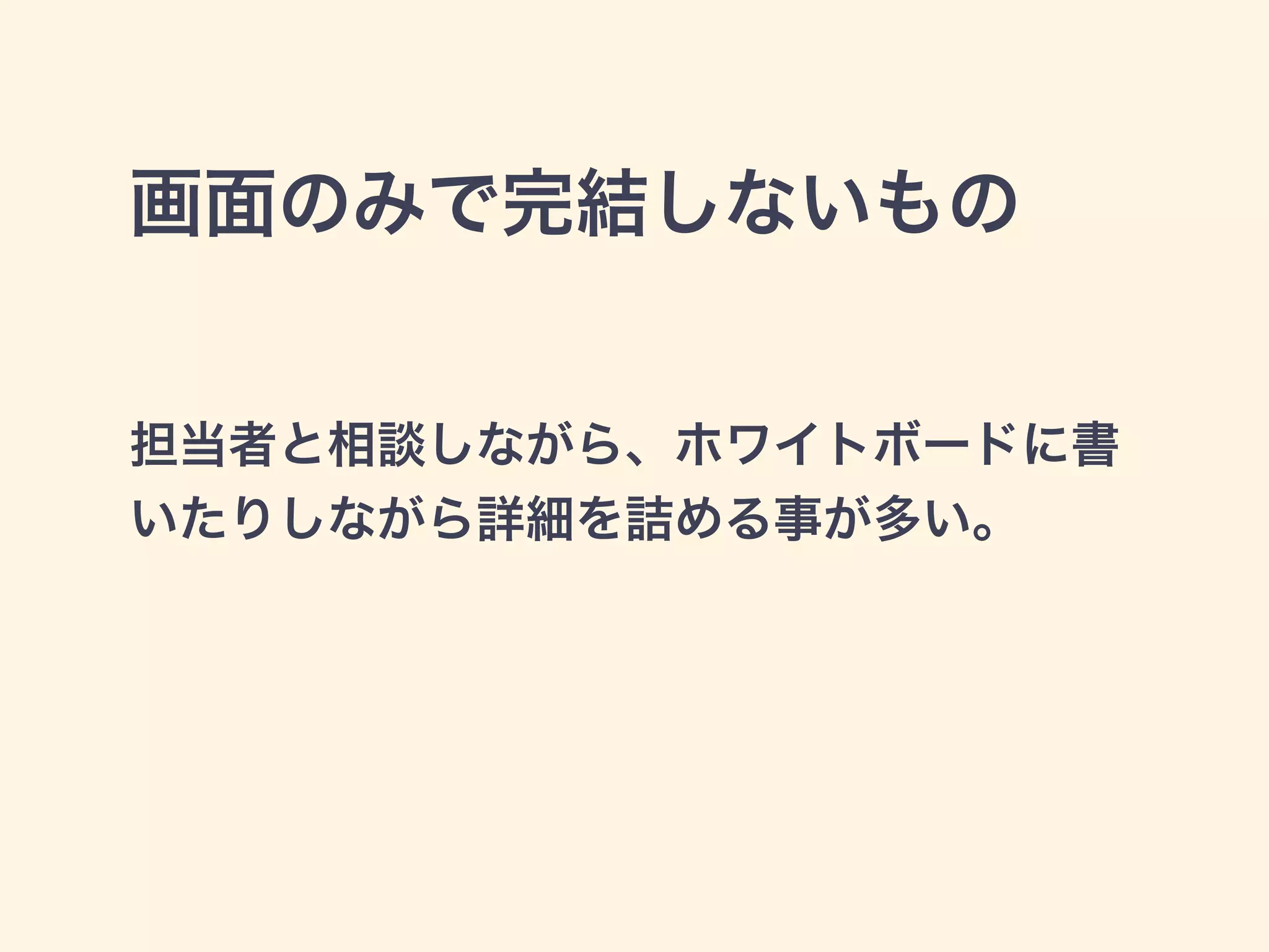 画面のみで完結しないもの 
担当者と相談しながら、ホワイトボードに書 
いたりしながら詳細を詰める事が多い。 
 