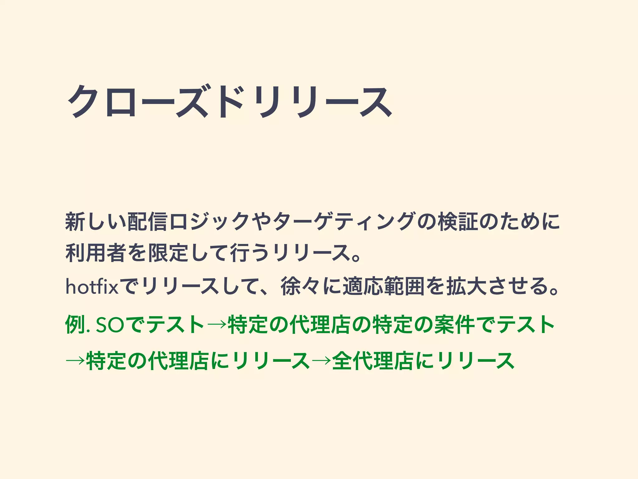クローズドリリース 
新しい配信ロジックやターゲティングの検証のために 
利用者を限定して行うリリース。 
hotfixでリリースして、徐々に適応範囲を拡大させる。 
例. SOでテスト→特定の代理店の特定の案件でテスト 
→特定の代理店にリリース→全代理店にリリース 
 