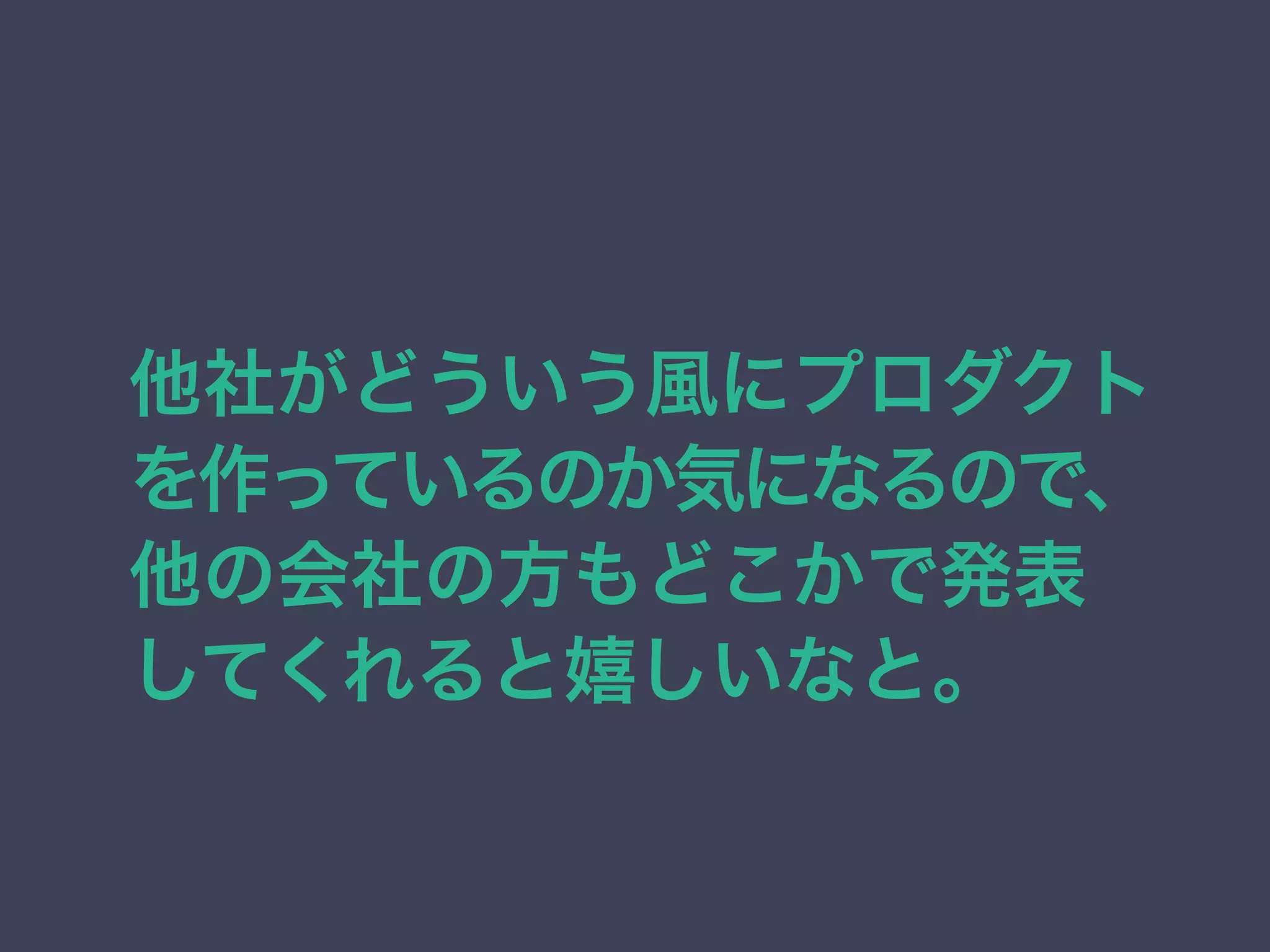 他社がどういう風にプロダクト 
を作っているのか気になるので、 
他の会社の方もどこかで発表 
してくれると嬉しいなと。 
 