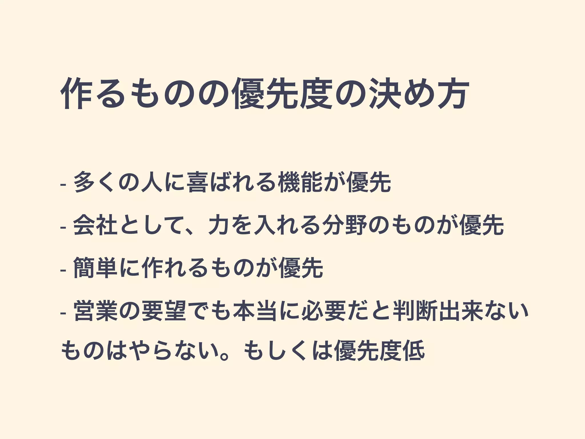 作るものの優先度の決め方 
- 多くの人に喜ばれる機能が優先 
- 会社として、力を入れる分野のものが優先 
- 簡単に作れるものが優先 
- 営業の要望でも本当に必要だと判断出来ない 
ものはやらない。もしくは優先度低 
 
