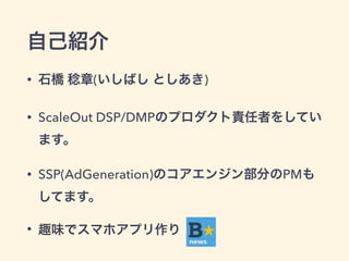 自己紹介 
• 石橋 稔章(いしばし としあき) 
• ScaleOut DSP/DMPのプロダクト責任者をしてい 
ます。 
• SSP(AdGeneration)のコアエンジン部分のPMも 
してます。 
• 趣味でスマホアプリ作り 
 