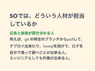 SOでは、どういう人材が担当 
しているか 
広告と技術が両方分かる人 
例えば、git の特定のブランチからpullして、 
デプロイ出来たり、hiveqlを投げて、ログを 
自分で漁って調べごとが出来る人。 
エンジニアとしても作業が出来る人。 
 