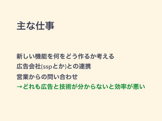 主な仕事 
新しい機能を何をどう作るか考える 
広告会社(sspとか)との連携 
営業からの問い合わせ 
→どれも広告と技術が分からないと効率が悪い 
 
