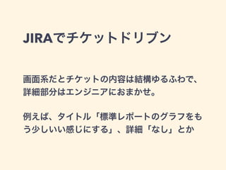 JIRAでチケットドリブン 
画面系だとチケットの内容は結構ゆるふわで、 
詳細部分はエンジニアにおまかせ。 
! 
例えば、タイトル「標準レポートのグラフをも 
う少しいい感じにする」、詳細「なし」とか 
 