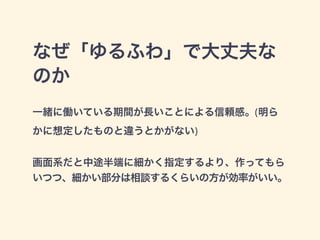 なぜ「ゆるふわ」で大丈夫な 
のか 
一緒に働いている期間が長いことによる信頼感。(明ら 
かに想定したものと違うとかがない) 
! 
画面系だと中途半端に細かく指定するより、作ってもら 
いつつ、細かい部分は相談するくらいの方が効率がいい。 
 