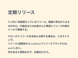 定期リリース 
2ヶ月に1回程度行っているリリース。画面に修正が入るも 
のが中心。代理店などのお客さんに事前にリリース内容を 
メールで連絡する。 
! 
クローズドリリースを全体に公開する場合は、このタイミ 
ング。 
リリース2週間前からcodefixしてリリースブランチには、 
pushしない。 
何かあると面倒なので、日曜日に行う。 
 