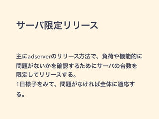 サーバ限定リリース 
主にadserverのリリース方法で、負荷や機能的に 
問題がないかを確認するためにサーバの台数を 
限定してリリースする。 
1日様子をみて、問題がなければ全体に適応す 
る。 
 