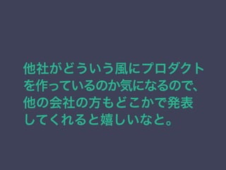 他社がどういう風にプロダクト 
を作っているのか気になるので、 
他の会社の方もどこかで発表 
してくれると嬉しいなと。 
 