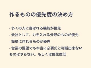 作るものの優先度の決め方 
- 多くの人に喜ばれる機能が優先 
- 会社として、力を入れる分野のものが優先 
- 簡単に作れるものが優先 
- 営業の要望でも本当に必要だと判断出来ない 
ものはやらない。もしくは優先度低 
 