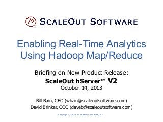 Enabling Real-Time Analytics
Using Hadoop Map/Reduce
Briefing on New Product Release:
ScaleOut hServer™ V2
October 14, 2013
Bill Bain, CEO (wbain@scaleoutsoftware.com)
David Brinker, COO (daveb@scaleoutsoftware.com)
Copyright © 2013 by ScaleOut Software, Inc.

 