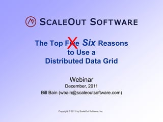 X
The Top Five Six Reasons
         to Use a
  Distributed Data Grid

                   Webinar
              December, 2011
 Bill Bain (wbain@scaleoutsoftware.com)


         Copyright © 2011 by ScaleOut Software, Inc.
 