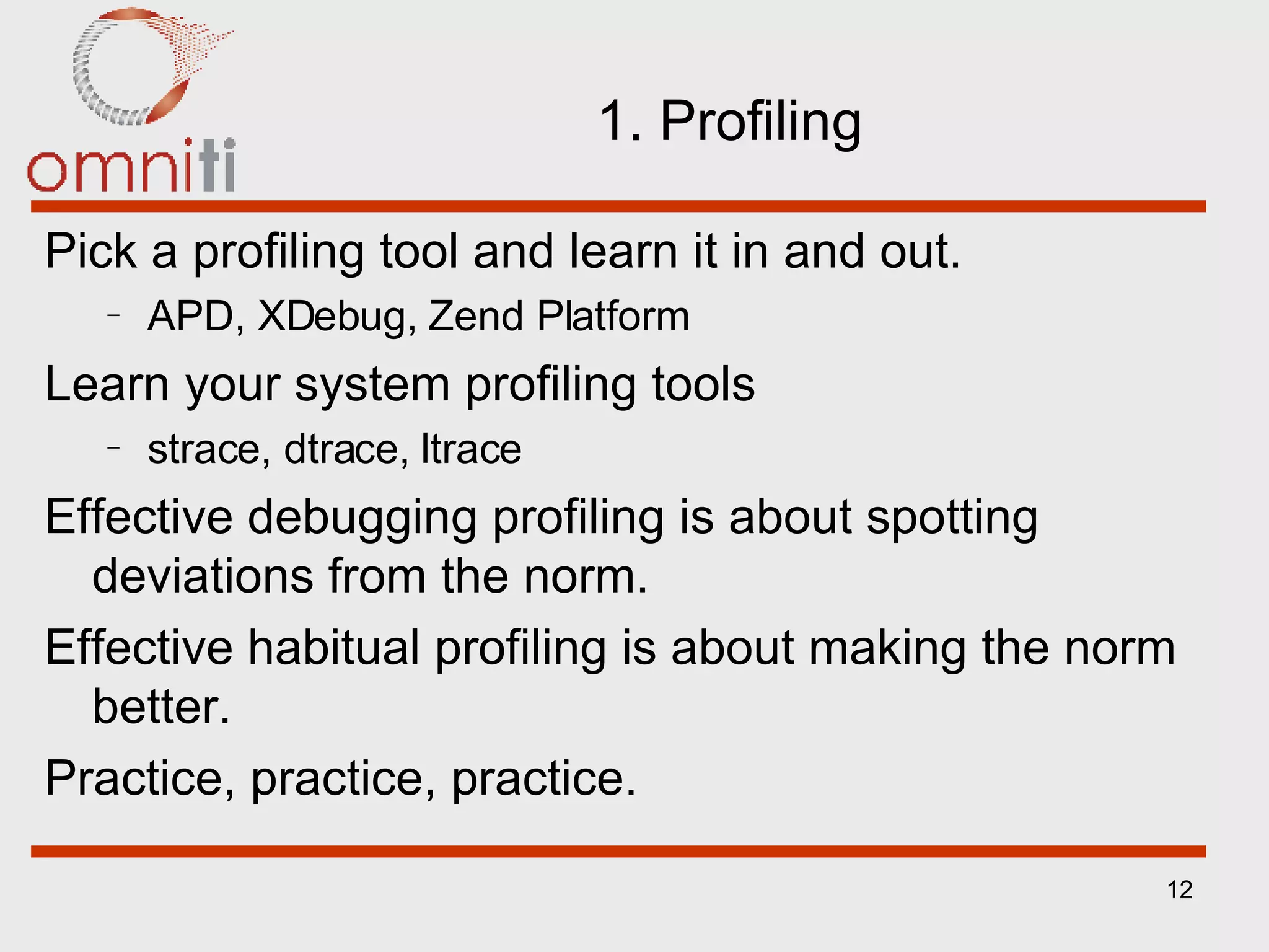 1. Profiling Pick a profiling tool and learn it in and out. APD, XDebug, Zend Platform Learn your system profiling tools strace, dtrace, ltrace Effective debugging profiling is about spotting deviations from the norm. Effective habitual profiling is about making the norm better. Practice, practice, practice. 