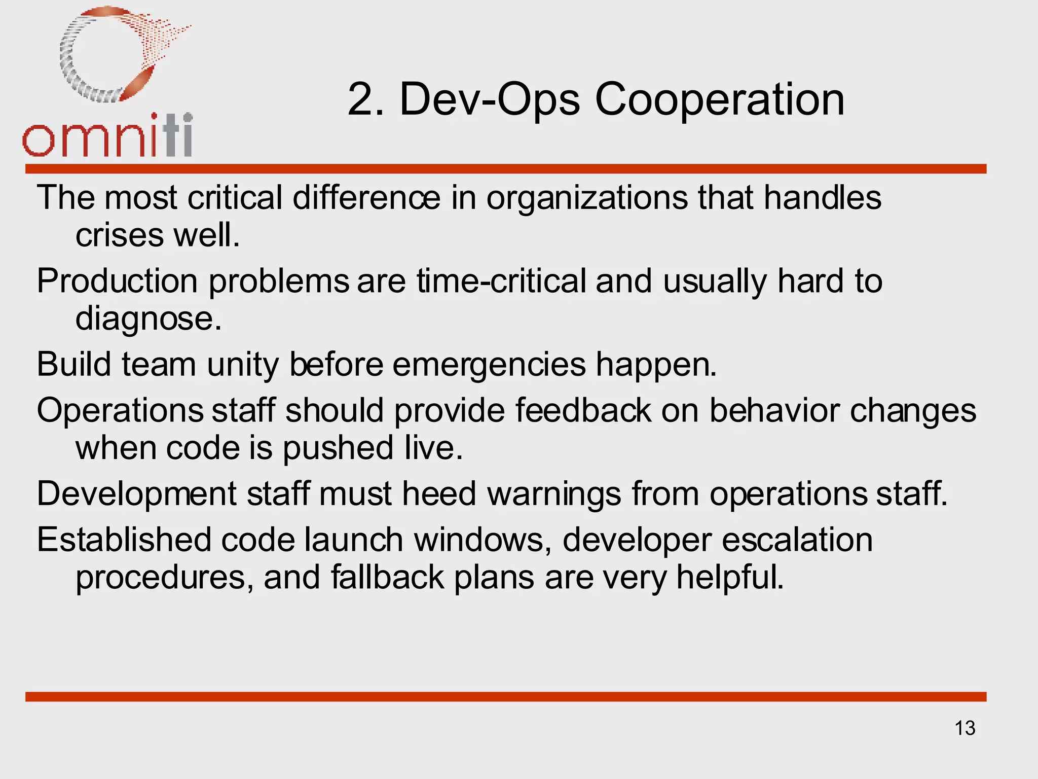 2. Dev-Ops Cooperation The most critical difference in organizations that handles crises well. Production problems are time-critical and usually hard to diagnose. Build team unity before emergencies happen. Operations staff should provide feedback on behavior changes when code is pushed live. Development staff must heed warnings from operations staff. Established code launch windows, developer escalation procedures, and fallback plans are very helpful. 