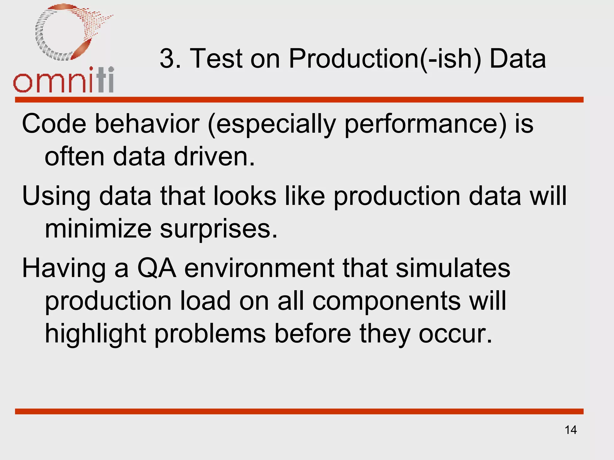 3. Test on Production(-ish) Data Code behavior (especially performance) is often data driven. Using data that looks like production data will minimize surprises. Having a QA environment that simulates production load on   all components will highlight problems before they occur. 
