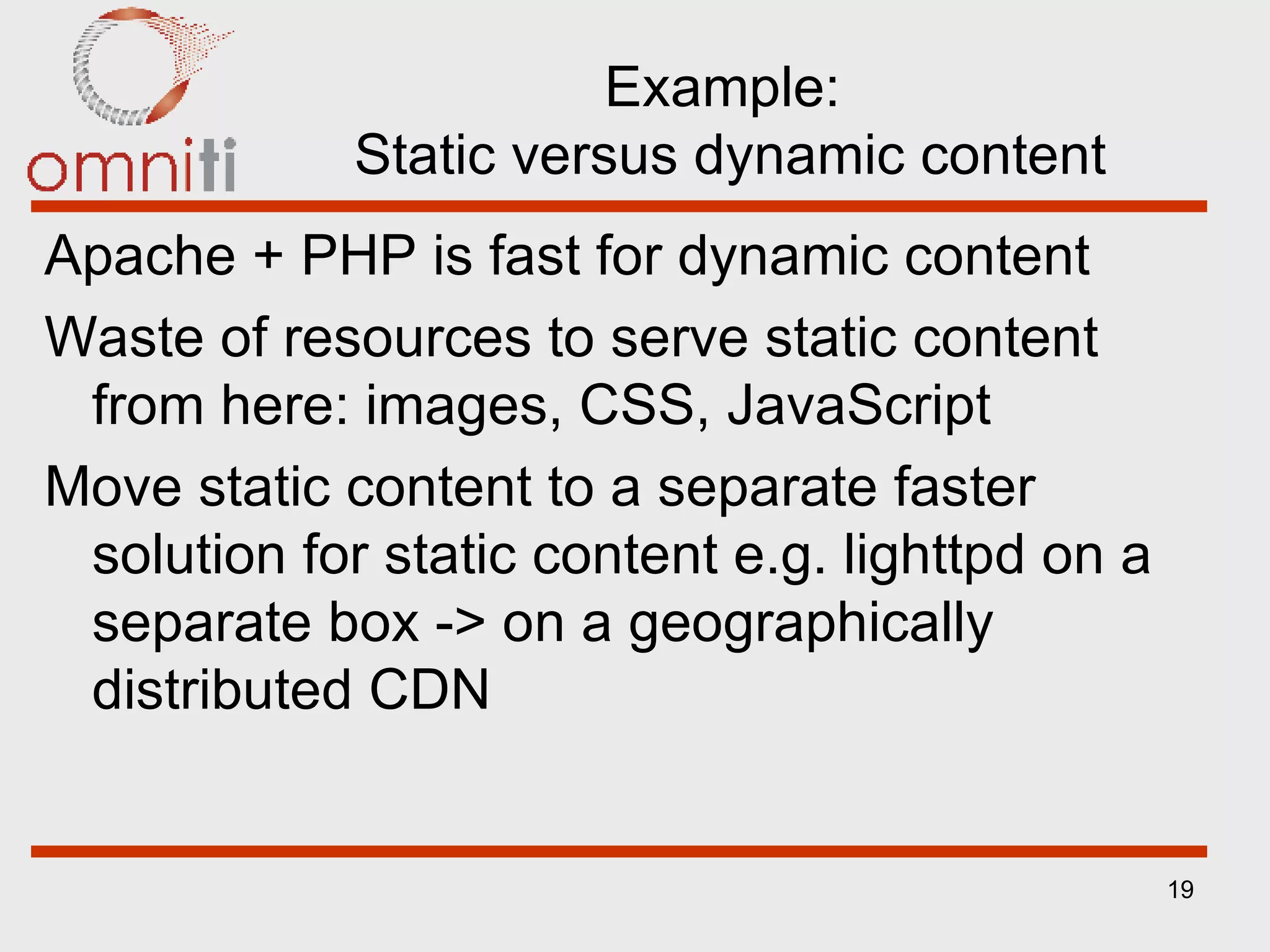Example:  Static versus dynamic content Apache + PHP is fast for dynamic content Waste of resources to serve static content from here: images, CSS, JavaScript Move static content to a separate faster solution for static content e.g. lighttpd on a separate box -> on a geographically distributed CDN 