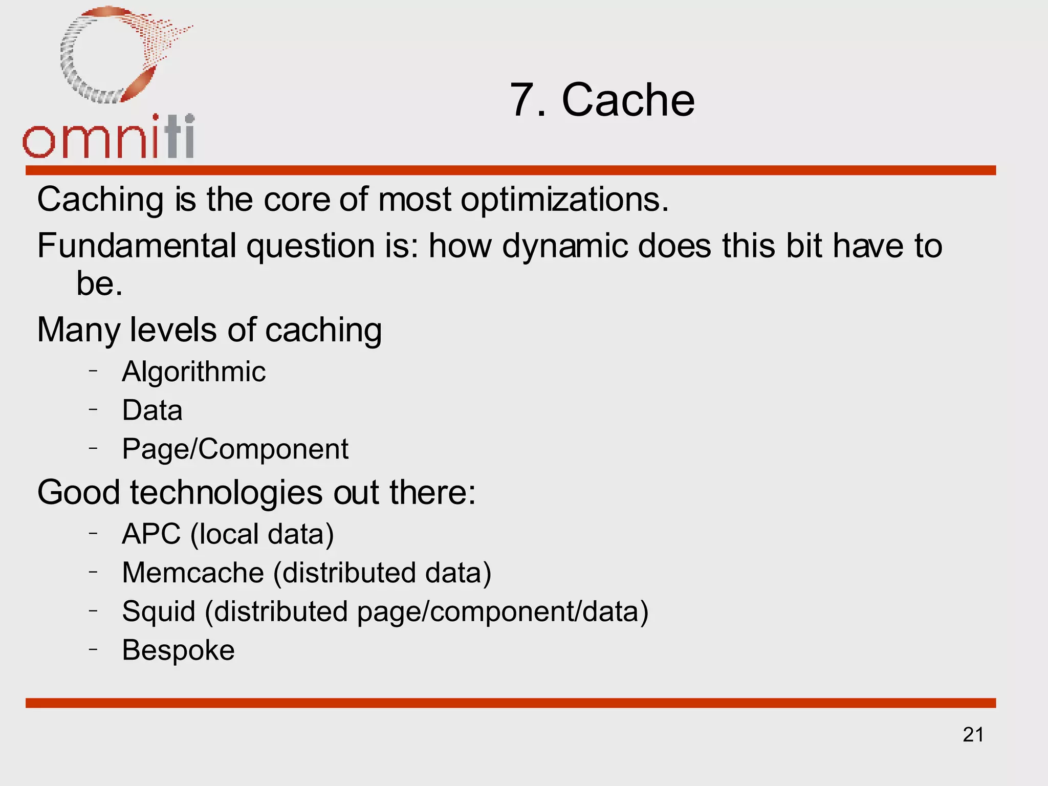 7. Cache Caching is the core of most optimizations. Fundamental question is: how dynamic does this bit have to be. Many levels of caching Algorithmic Data Page/Component Good technologies out there: APC (local data) Memcache (distributed data) Squid (distributed page/component/data) Bespoke 