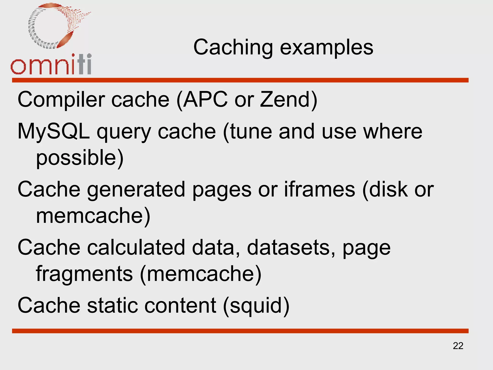 Caching examples Compiler cache (APC or Zend) MySQL query cache (tune and use where possible) Cache generated pages or iframes (disk or memcache) Cache calculated data, datasets, page fragments (memcache) Cache static content (squid) 