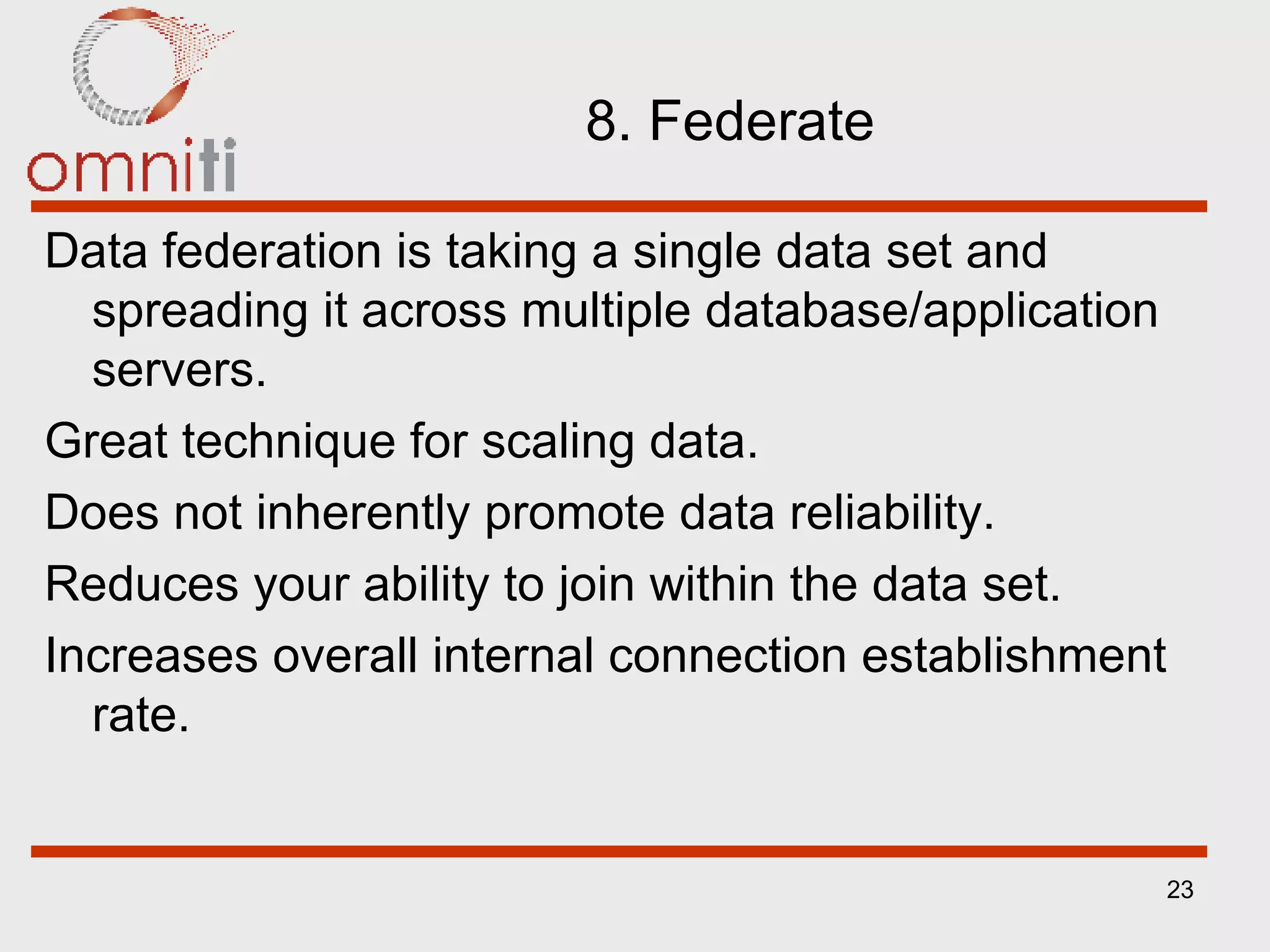 8. Federate Data federation is taking a single data set and spreading it across multiple database/application servers. Great technique for scaling data. Does not inherently promote data reliability. Reduces your ability to join within the data set. Increases overall internal connection establishment rate. 
