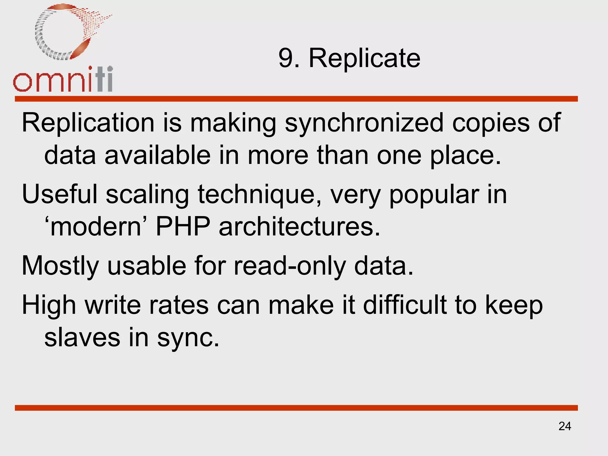 9. Replicate Replication is making synchronized copies of data available in more than one place. Useful scaling technique, very popular in ‘modern’ PHP architectures. Mostly usable for read-only data. High write rates can make it difficult to keep slaves in sync. 