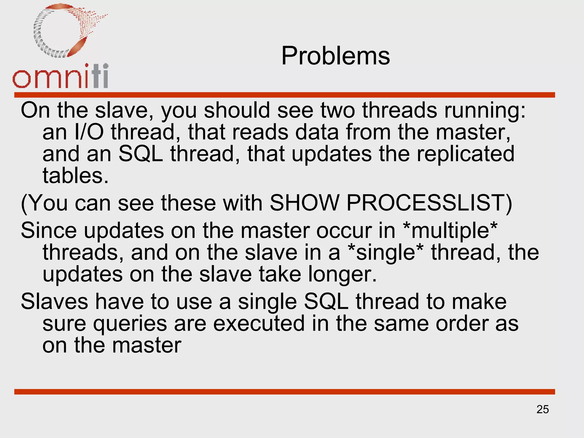 Problems On the slave, you should see two threads running: an I/O thread, that reads data from the master, and an SQL thread, that updates the replicated tables. (You can see these with SHOW PROCESSLIST) Since updates on the master occur in *multiple* threads, and on the slave in a *single* thread, the updates on the slave take longer. Slaves have to use a single SQL thread to make sure queries are executed in the same order as on the master 