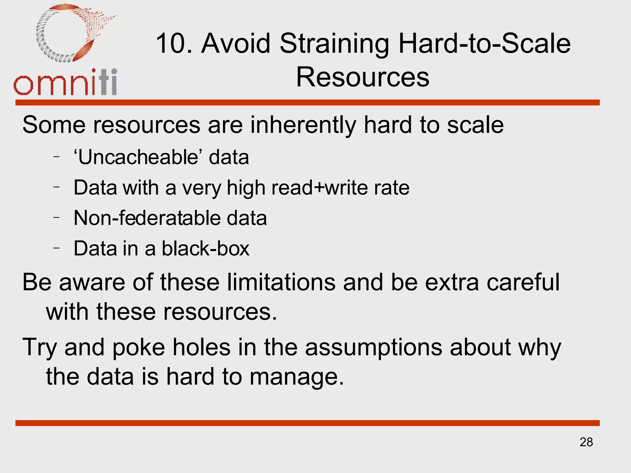 10. Avoid Straining Hard-to-Scale Resources Some resources are inherently hard to scale ‘ Uncacheable’ data Data with a very high read+write rate Non-federatable data Data in a black-box Be aware of these limitations and be extra careful with these resources. Try and poke holes in the assumptions about why the data is hard to manage. 