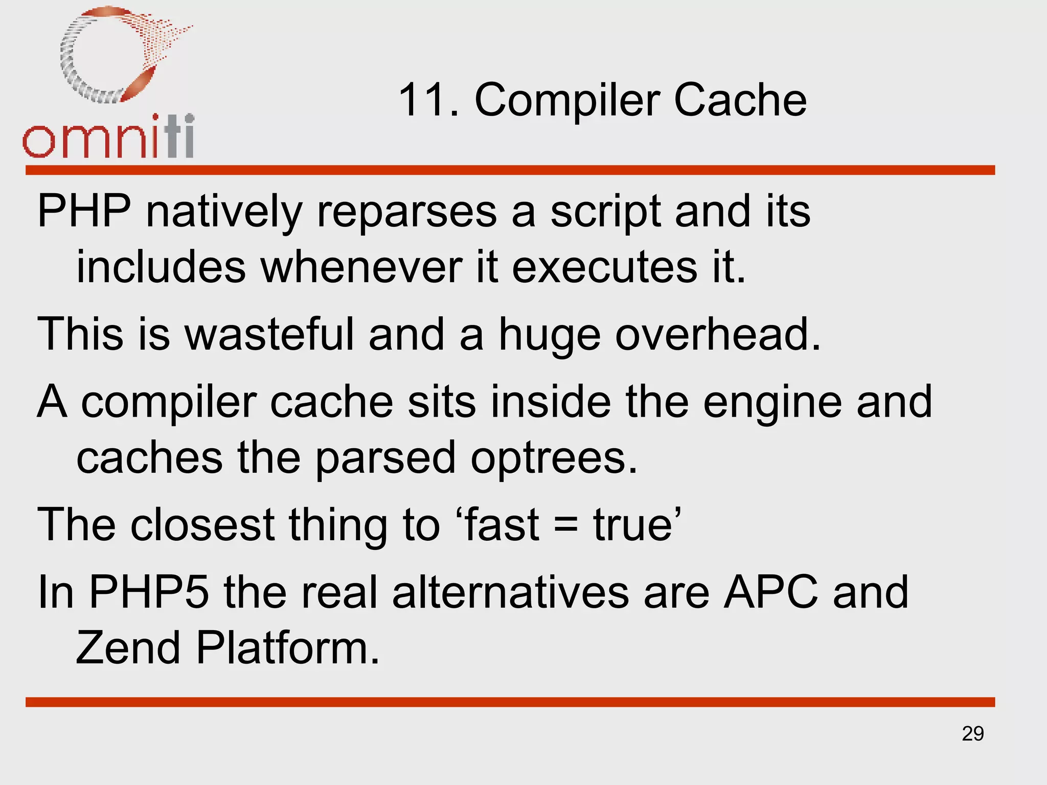 11. Compiler Cache PHP natively reparses a script and its includes whenever it executes it. This is wasteful and a huge overhead. A compiler cache sits inside the engine and caches the parsed optrees. The closest thing to ‘fast = true’ In PHP5 the real alternatives are APC and Zend Platform. 