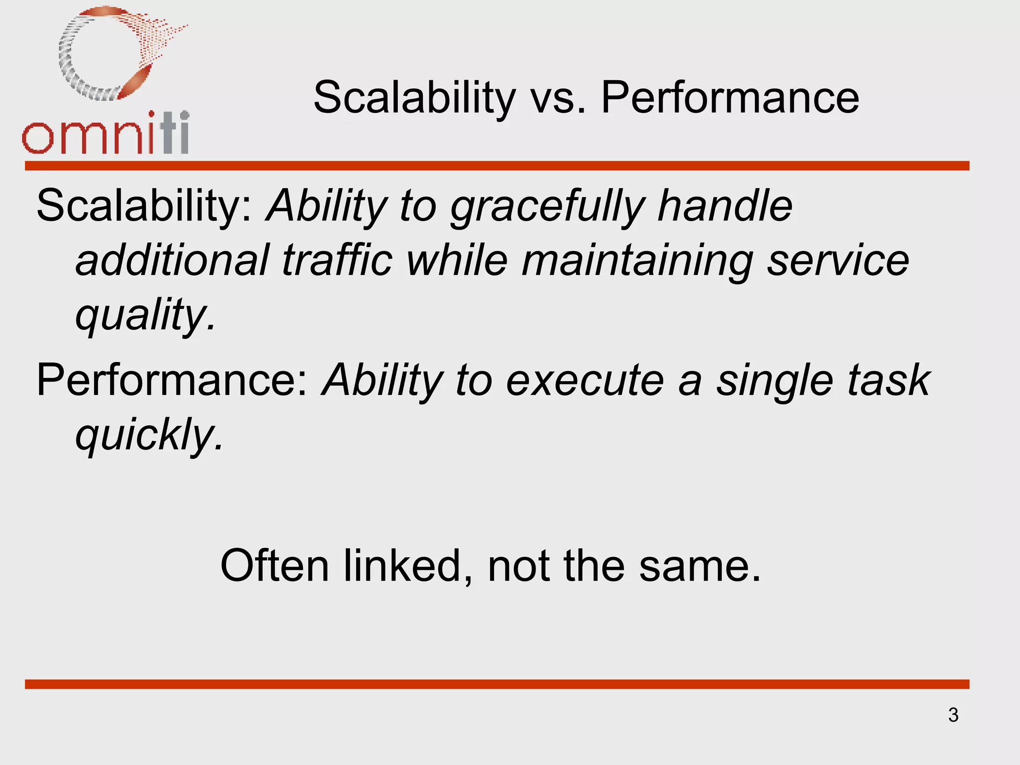 Scalability vs. Performance Scalability:  Ability to gracefully handle additional traffic while maintaining service quality. Performance:  Ability to execute a single task quickly. Often linked, not the same.   