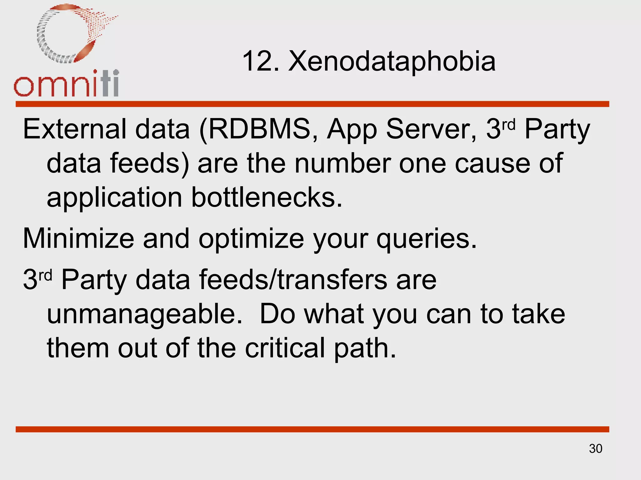 12. Xenodataphobia External data (RDBMS, App Server, 3 rd  Party data feeds) are the number one cause of application bottlenecks. Minimize and optimize your queries. 3 rd  Party data feeds/transfers are unmanageable.  Do what you can to take them out of the critical path. 