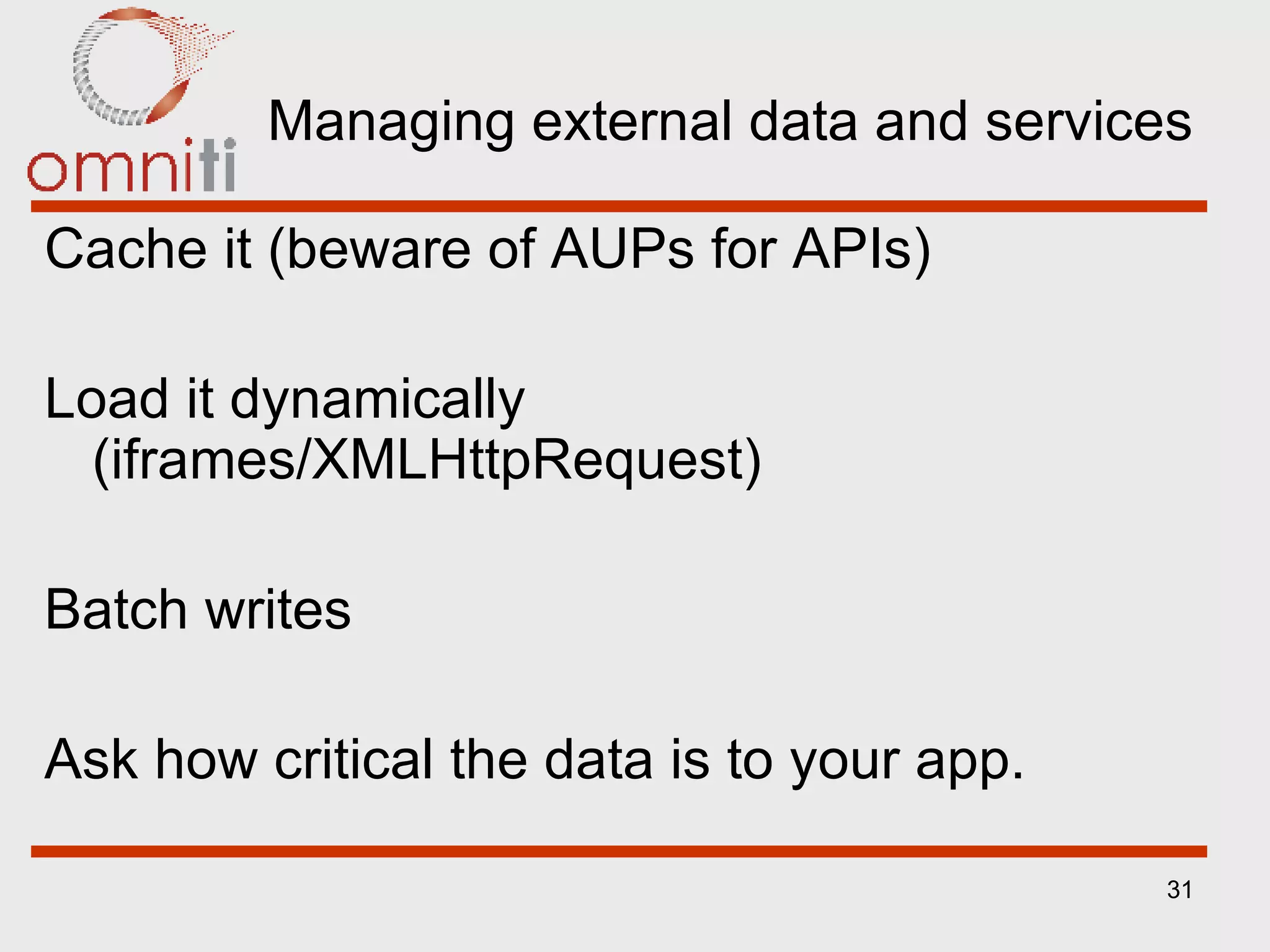 Managing external data and services Cache it (beware of AUPs for APIs) Load it dynamically (iframes/XMLHttpRequest) Batch writes Ask how critical the data is to your app. 