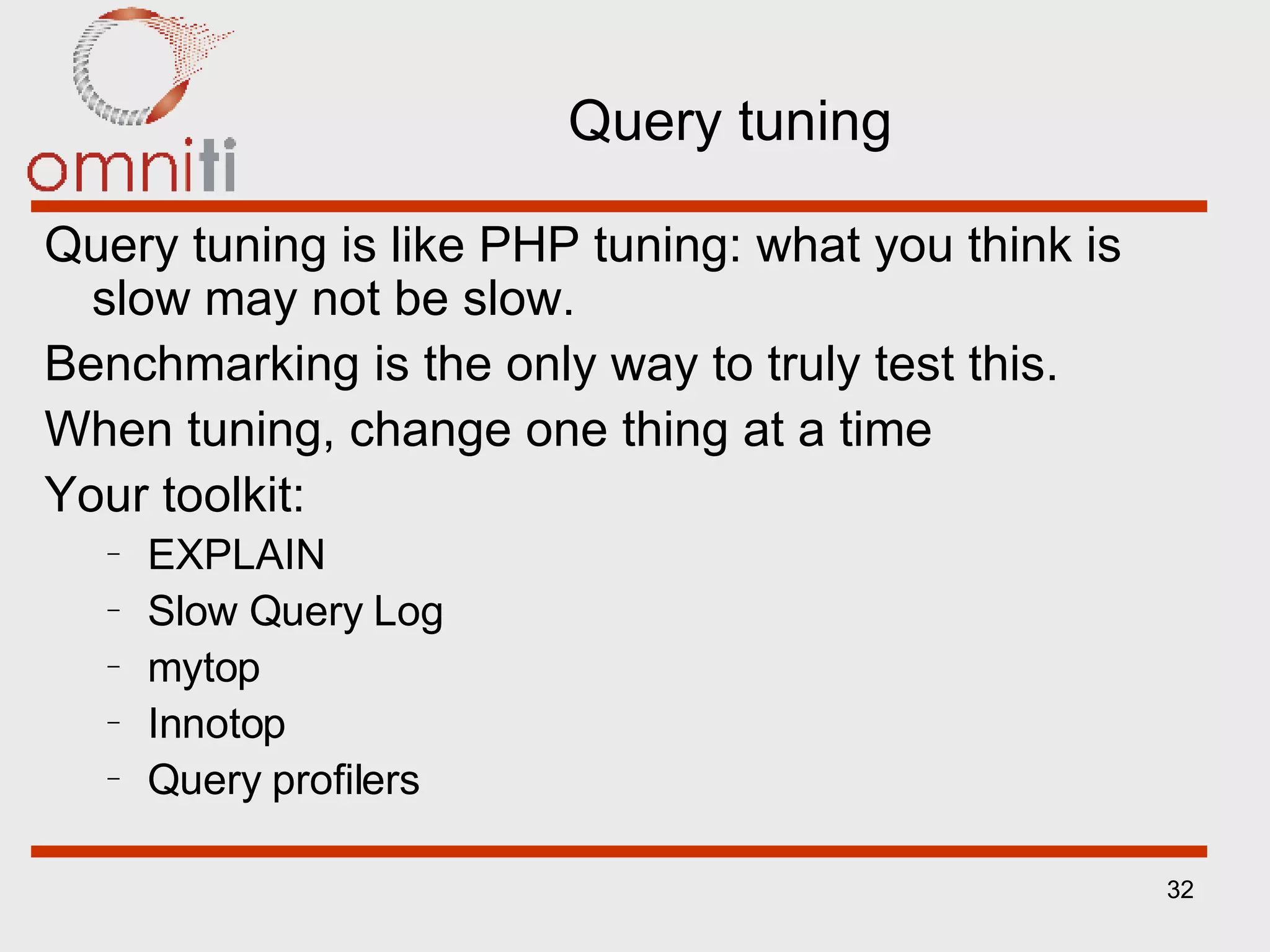 Query tuning Query tuning is like PHP tuning: what you think is slow may not be slow. Benchmarking is the only way to truly test this.  When tuning, change one thing at a time Your toolkit: EXPLAIN Slow Query Log mytop Innotop Query profilers 