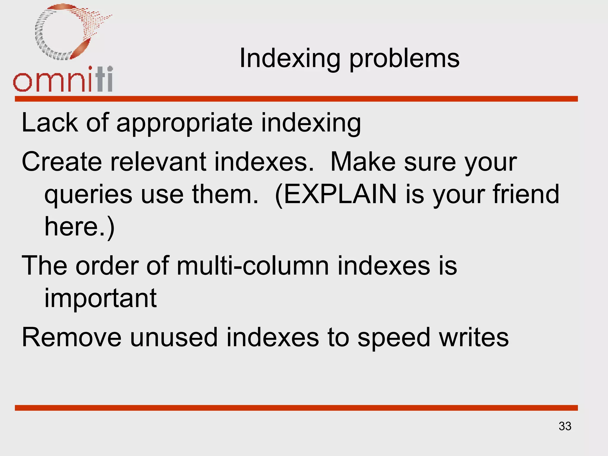 Indexing problems Lack of appropriate indexing Create relevant indexes.  Make sure your queries use them.  (EXPLAIN is your friend here.) The order of multi-column indexes is important Remove unused indexes to speed writes 