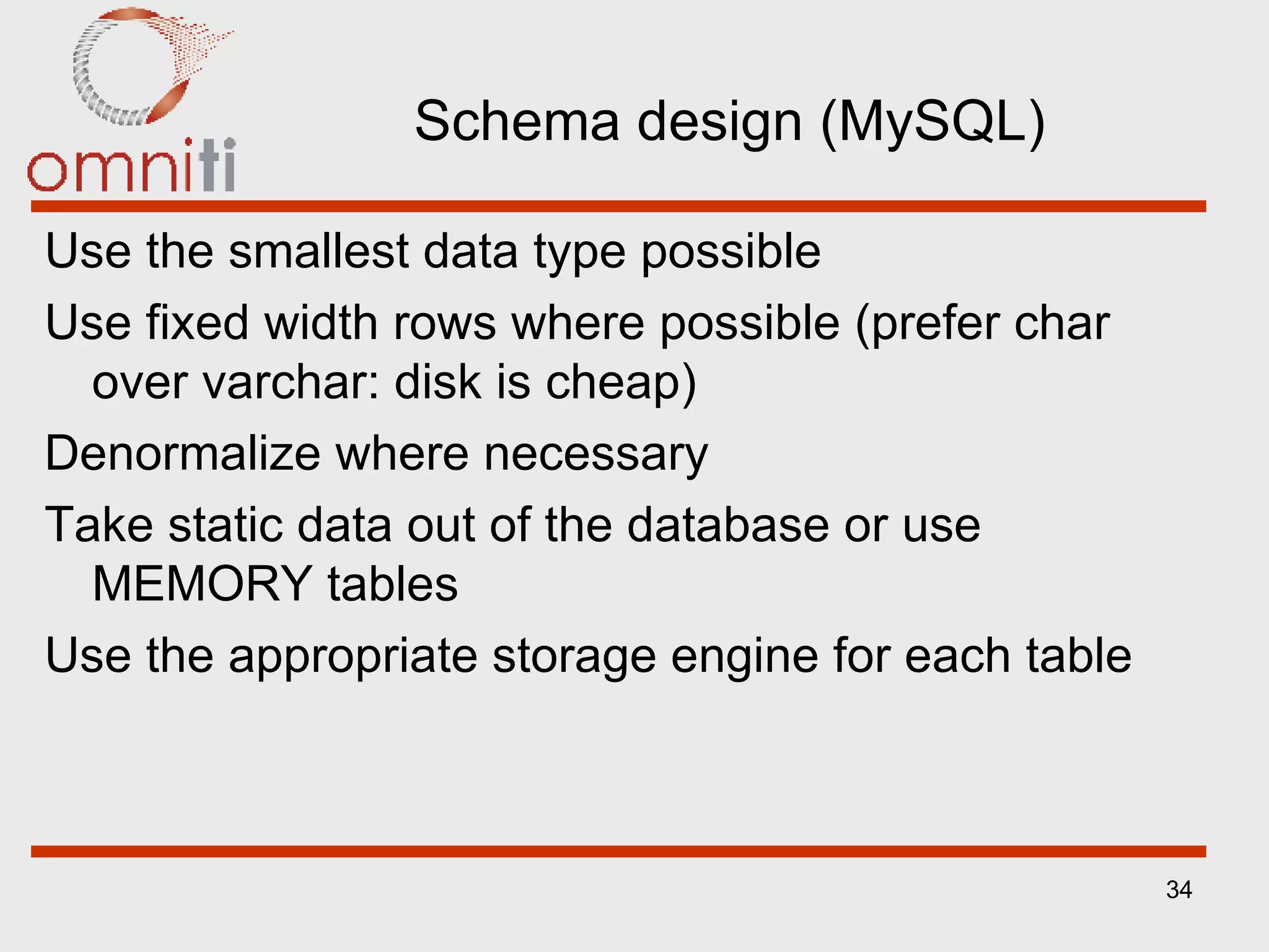 Schema design (MySQL) Use the smallest data type possible Use fixed width rows where possible (prefer char over varchar: disk is cheap) Denormalize where necessary Take static data out of the database or use MEMORY tables Use the appropriate storage engine for each table 