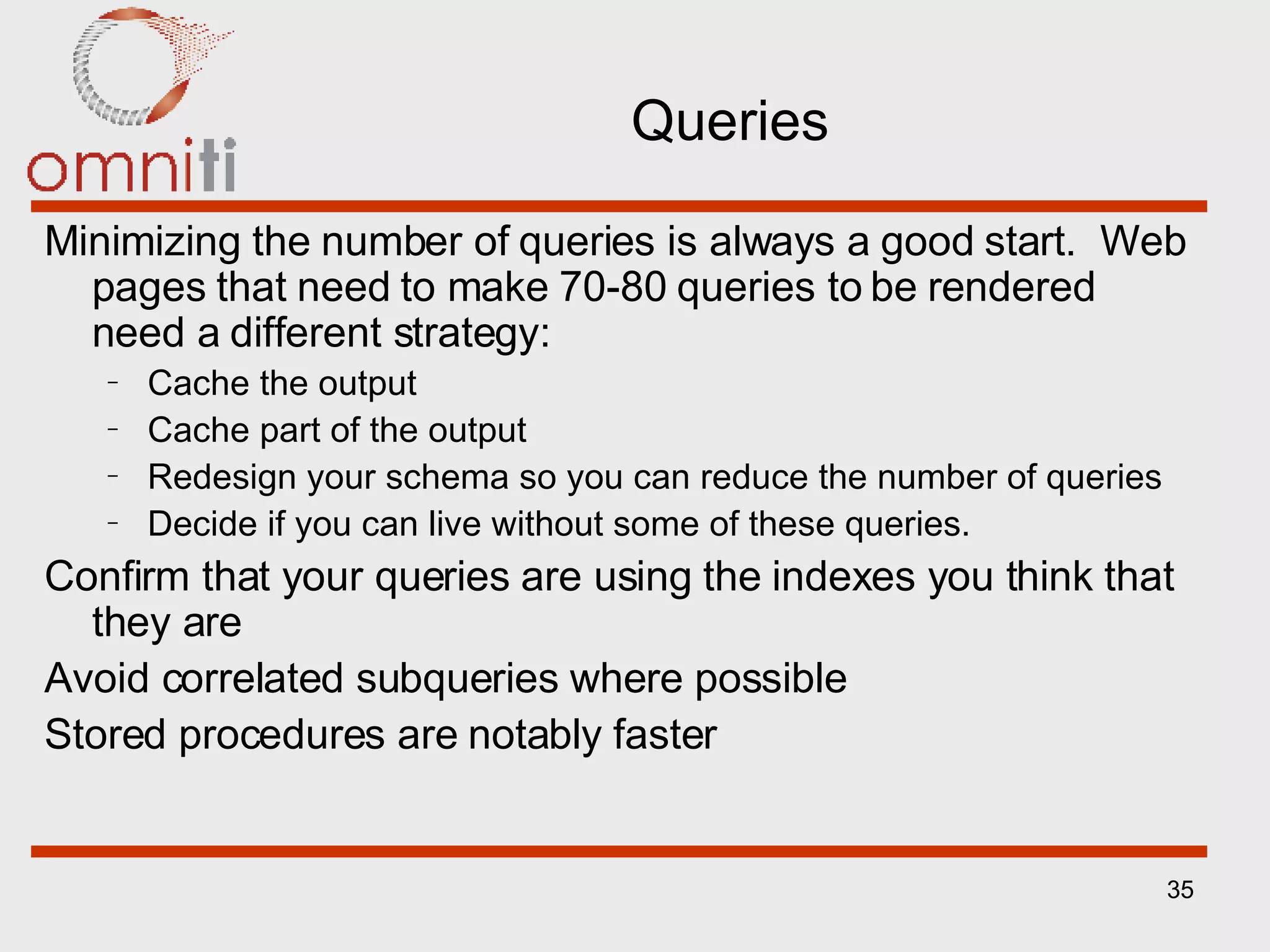 Queries Minimizing the number of queries is always a good start.  Web pages that need to make 70-80 queries to be rendered need a different strategy: Cache the output Cache part of the output Redesign your schema so you can reduce the number of queries Decide if you can live without some of these queries. Confirm that your queries are using the indexes you think that they are Avoid correlated subqueries where possible Stored procedures are notably faster 